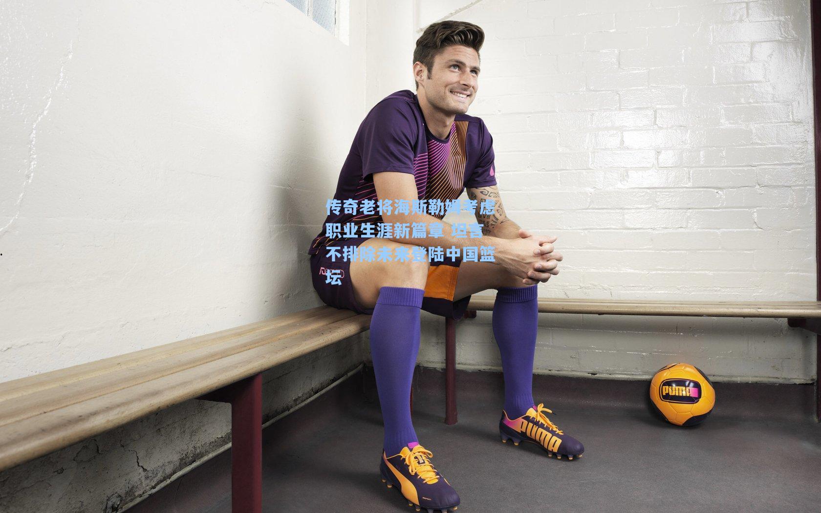 传奇老将海斯勒姆考虑职业生涯新篇章 坦言不排除未来登陆中国篮坛