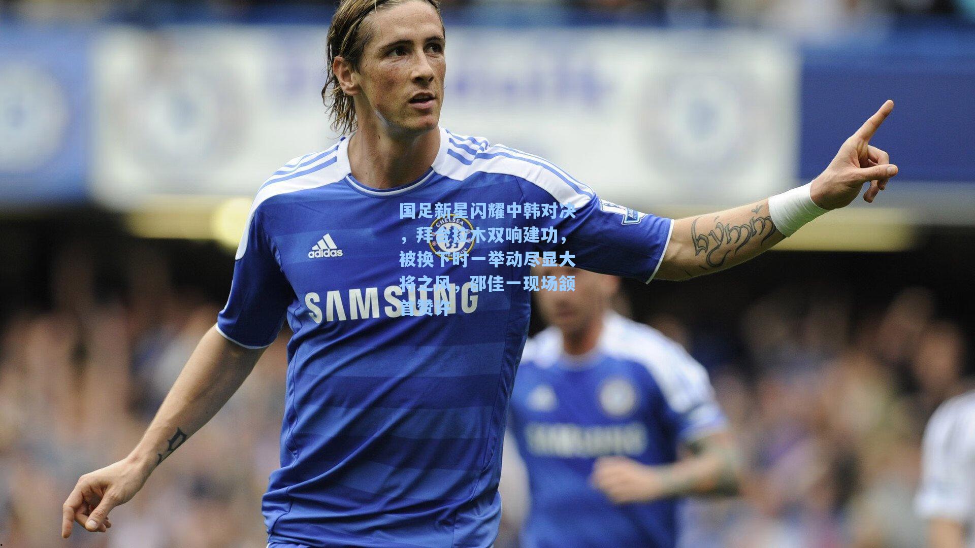 国足新星闪耀中韩对决，拜合拉木双响建功，被换下时一举动尽显大将之风，邵佳一现场颔首赞许