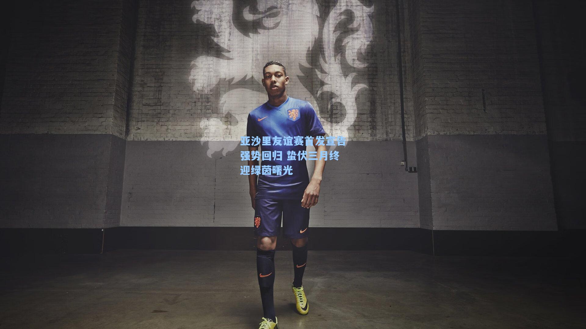 亚沙里友谊赛首发宣告强势回归 蛰伏三月终迎绿茵曙光